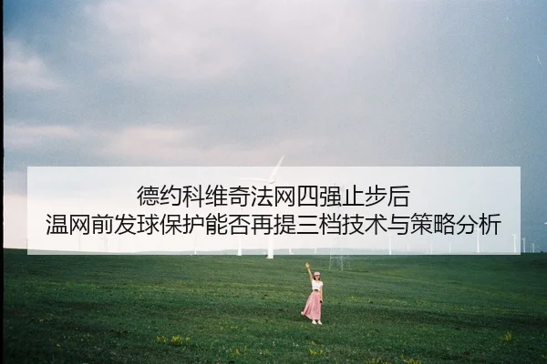 德约科维奇法网四强止步后 温网前发球保护能否再提三档技术与策略分析